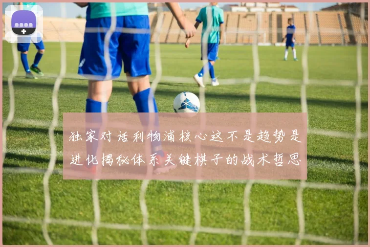 独家对话利物浦核心这不是趋势是进化揭秘体系关键棋子的战术哲思