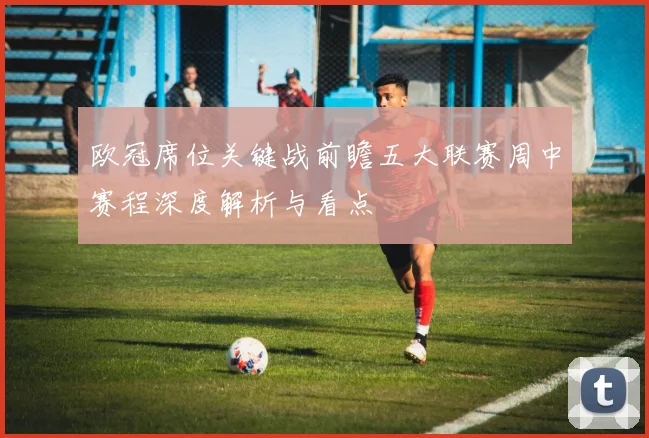 欧冠席位关键战前瞻五大联赛周中赛程深度解析与看点